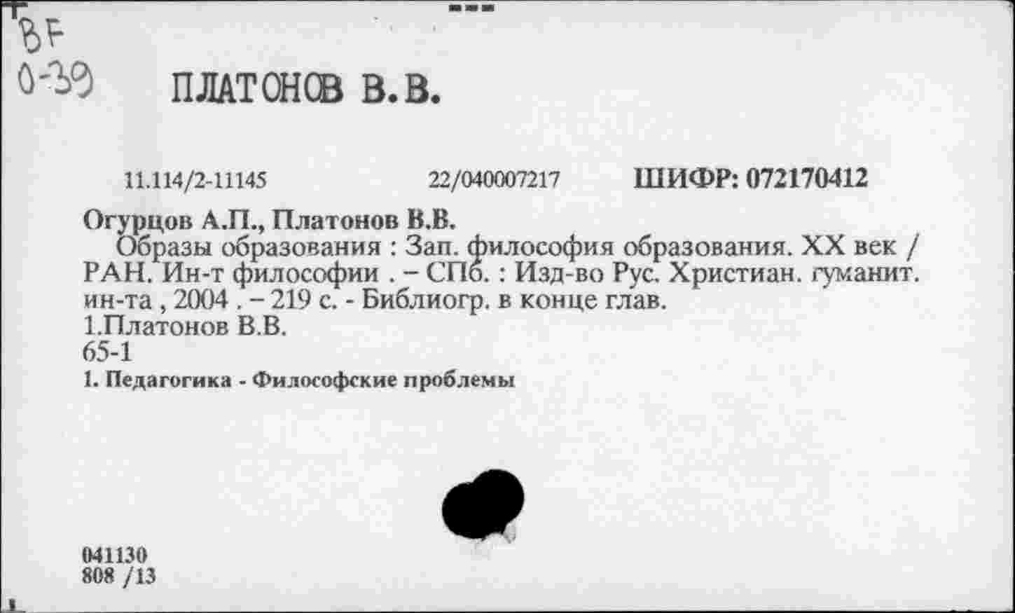 ﻿
ПЛАТОН® В.В.
11.114/2-Ш45	22/040007217 ШИФР: 072170412
Огурцов А.П., Платонов В.В.
Образы образования : Зап. философия образования. XX век / РАН. Ин-т философии . - СПб. : Изд-во Рус. Христиан, гуманит. ин-та , 2004 . - 219 с. - Библиогр. в конце глав.
1.Платонов В.В.
65-1
1. Педагогика - Философские проблемы
041130
808 /13